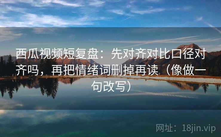 西瓜视频短复盘：先对齐对比口径对齐吗，再把情绪词删掉再读（像做一句改写）