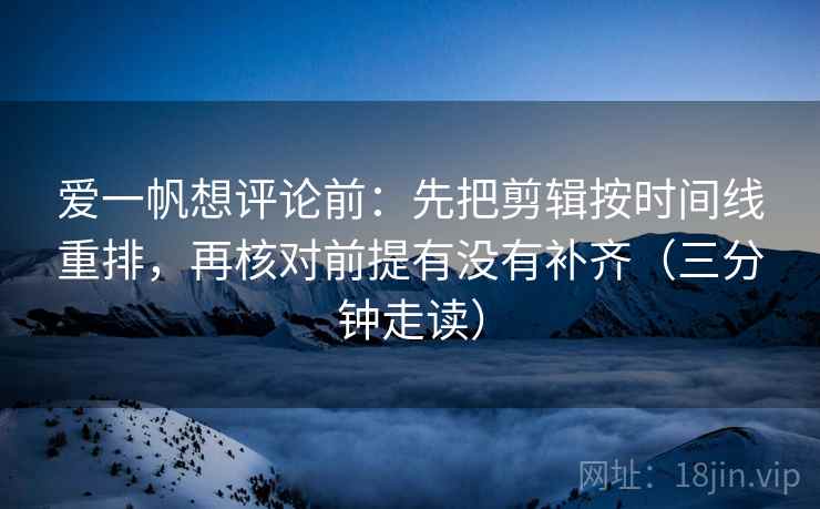 爱一帆想评论前：先把剪辑按时间线重排，再核对前提有没有补齐（三分钟走读）