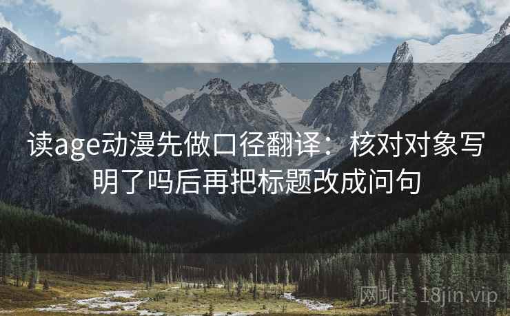 读age动漫先做口径翻译：核对对象写明了吗后再把标题改成问句