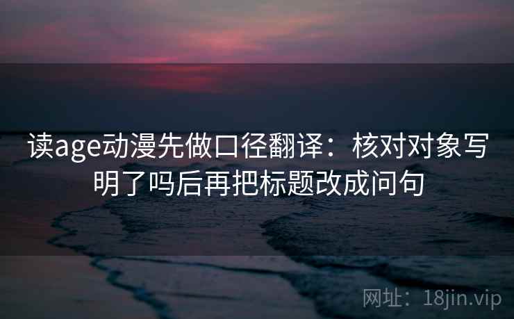 读age动漫先做口径翻译:核对对象写明了吗后再把标题改成问句 第2张 读age动漫先做口径翻译:核对对象写明了吗后再把标题改成问句 第2张