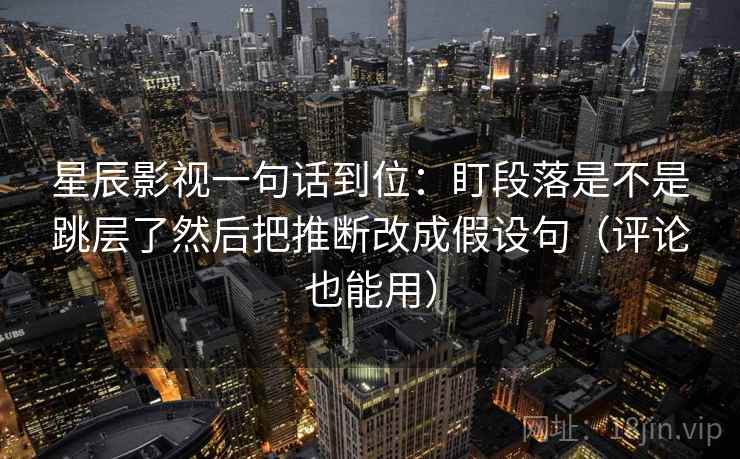 星辰影视一句话到位：盯段落是不是跳层了然后把推断改成假设句（评论也能用）