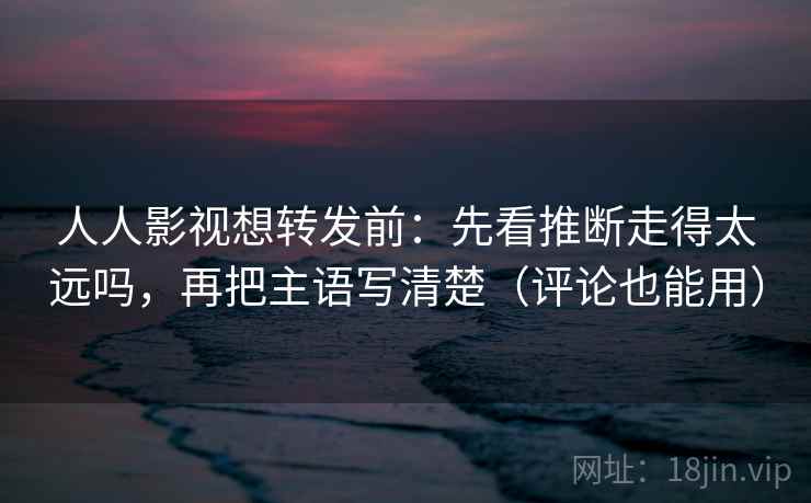 人人影视想转发前：先看推断走得太远吗，再把主语写清楚（评论也能用）