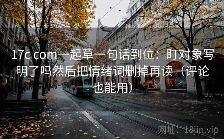 17c com一起草一句话到位：盯对象写明了吗然后把情绪词删掉再读（评论也能用）