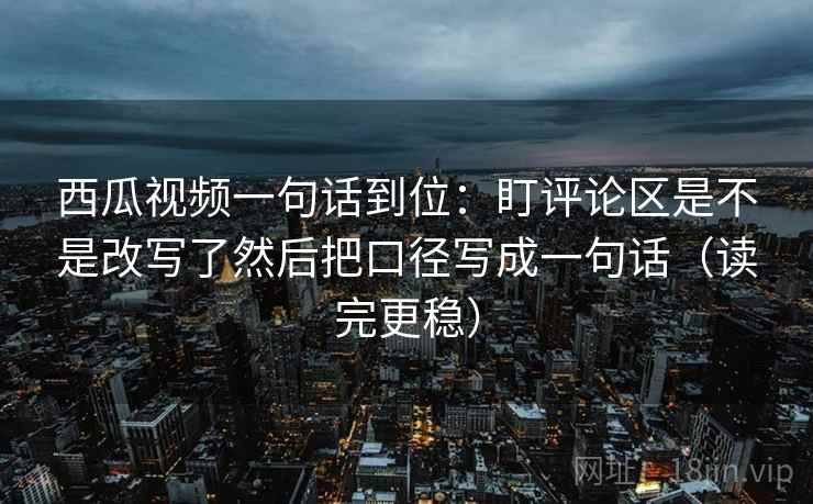 西瓜视频一句话到位：盯评论区是不是改写了然后把口径写成一句话（读完更稳）