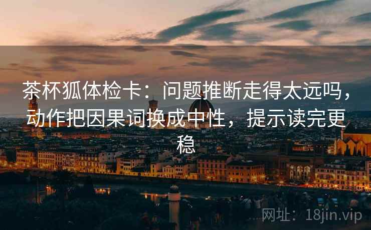 茶杯狐体检卡：问题推断走得太远吗，动作把因果词换成中性，提示读完更稳  第2张