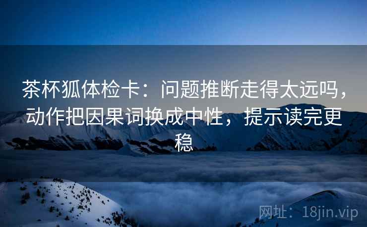 茶杯狐体检卡：问题推断走得太远吗，动作把因果词换成中性，提示读完更稳