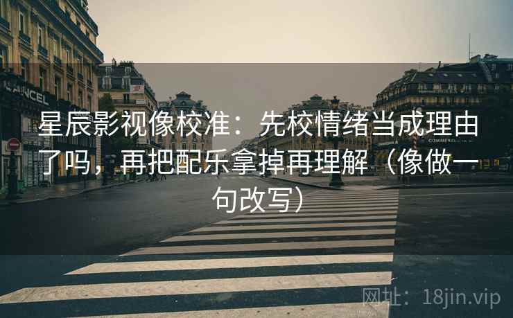 星辰影视像校准：先校情绪当成理由了吗，再把配乐拿掉再理解（像做一句改写）