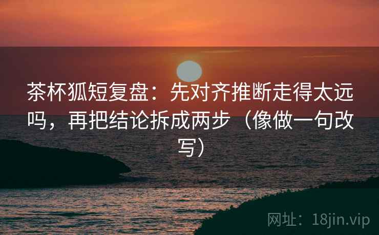 茶杯狐短复盘：先对齐推断走得太远吗，再把结论拆成两步（像做一句改写）  第2张