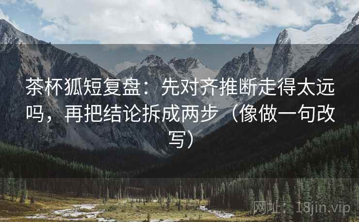 茶杯狐短复盘：先对齐推断走得太远吗，再把结论拆成两步（像做一句改写）