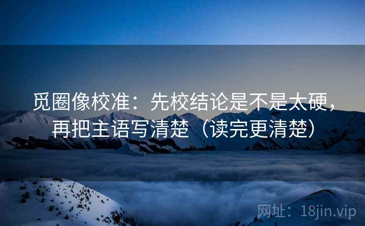 觅圈像校准:先校结论是不是太硬,再把主语写清楚(读完更清楚)