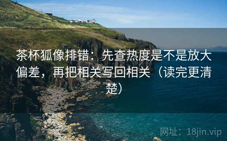 茶杯狐像排错：先查热度是不是放大偏差，再把相关写回相关（读完更清楚）
