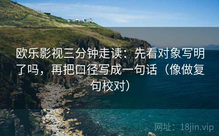 欧乐影视三分钟走读：先看对象写明了吗，再把口径写成一句话（像做复句校对）