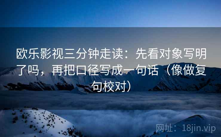 欧乐影视三分钟走读：先看对象写明了吗，再把口径写成一句话（像做复句校对）  第2张