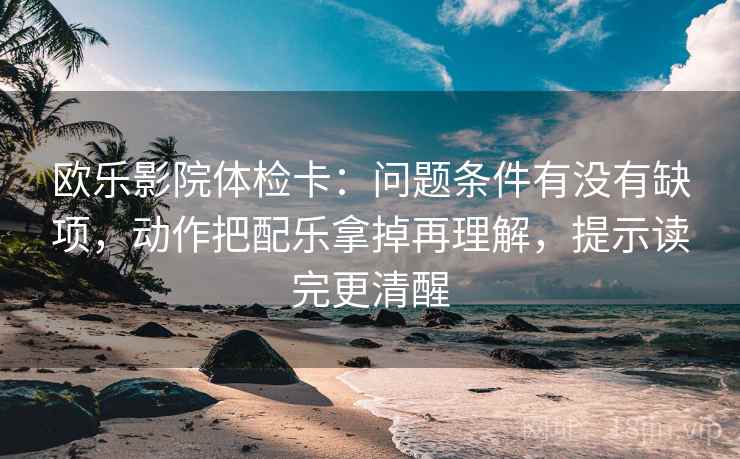 欧乐影院体检卡：问题条件有没有缺项，动作把配乐拿掉再理解，提示读完更清醒