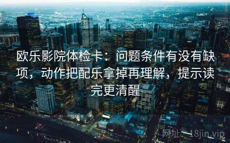 欧乐影院体检卡:问题条件有没有缺项,动作把配乐拿掉再理解,提示读完更清醒 第2张 欧乐影院体检卡:问题条件有没有缺项,动作把配乐拿掉再理解,提示读完更清醒 第2张