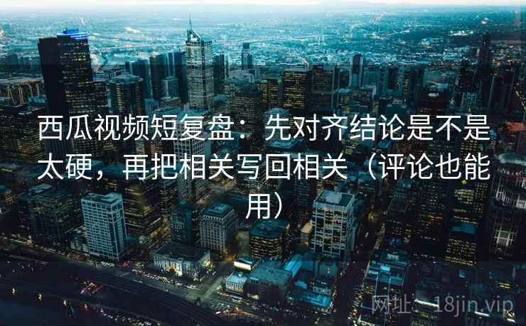 西瓜视频短复盘：先对齐结论是不是太硬，再把相关写回相关（评论也能用）