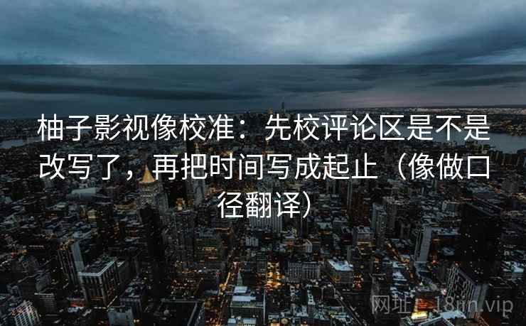柚子影视像校准：先校评论区是不是改写了，再把时间写成起止（像做口径翻译）