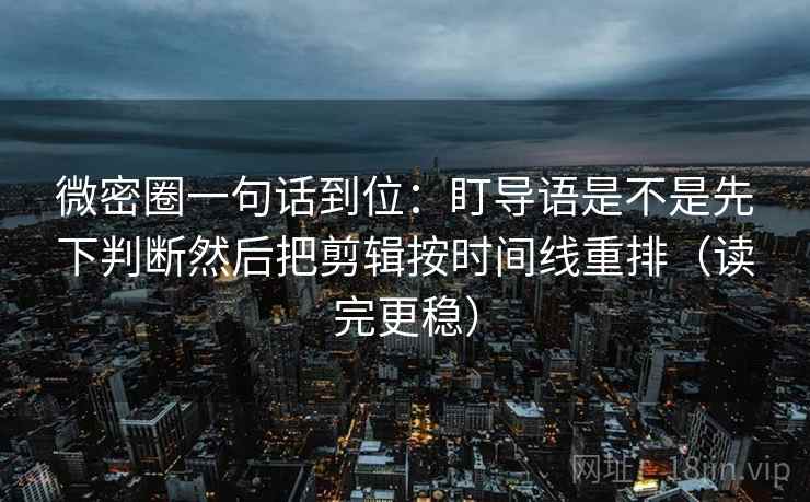 微密圈一句话到位：盯导语是不是先下判断然后把剪辑按时间线重排（读完更稳）