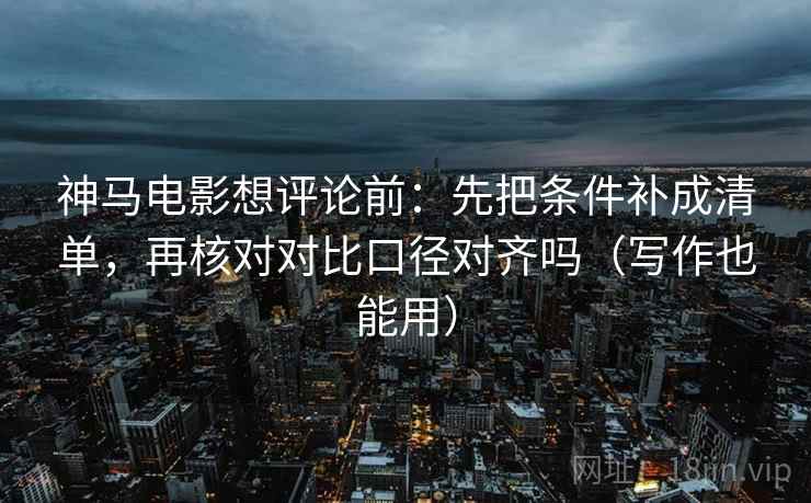 神马电影想评论前：先把条件补成清单，再核对对比口径对齐吗（写作也能用）