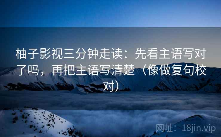 柚子影视三分钟走读:先看主语写对了吗,再把主语写清楚(像做复句校对) 第2张 柚子影视三分钟走读:先看主语写对了吗,再把主语写清楚(像做复句校对) 第2张