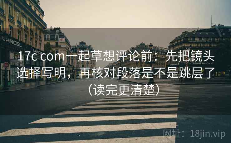 17c com一起草想评论前：先把镜头选择写明，再核对段落是不是跳层了（读完更清楚）