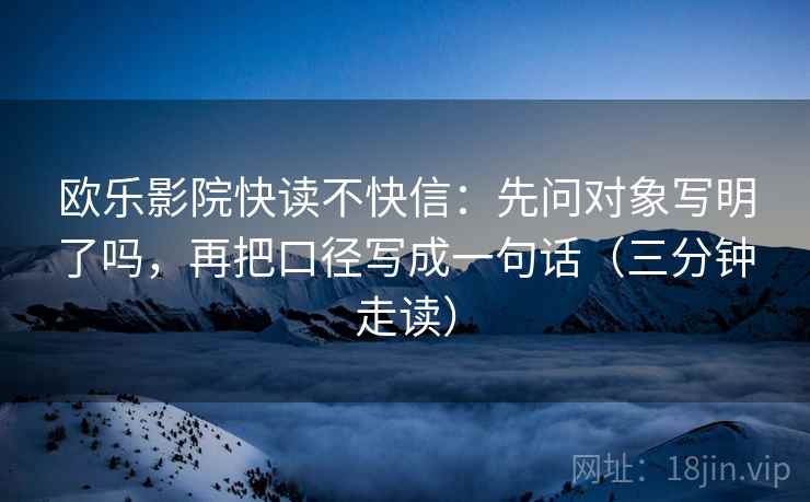 欧乐影院快读不快信：先问对象写明了吗，再把口径写成一句话（三分钟走读）