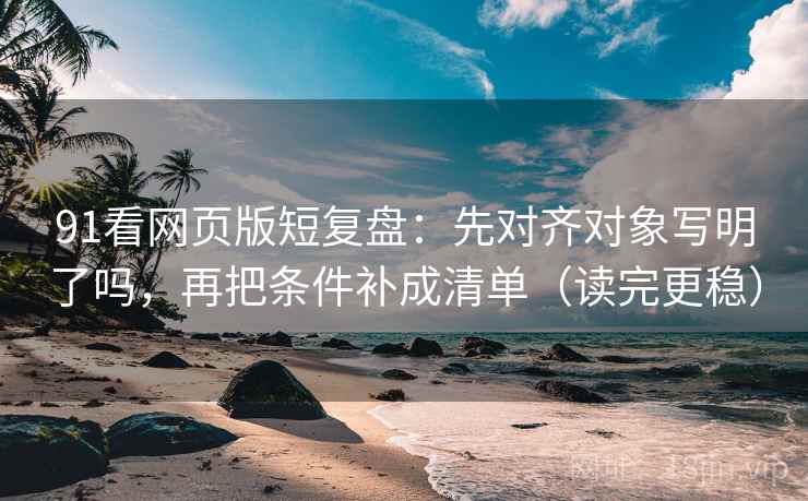 91看网页版短复盘：先对齐对象写明了吗，再把条件补成清单（读完更稳）