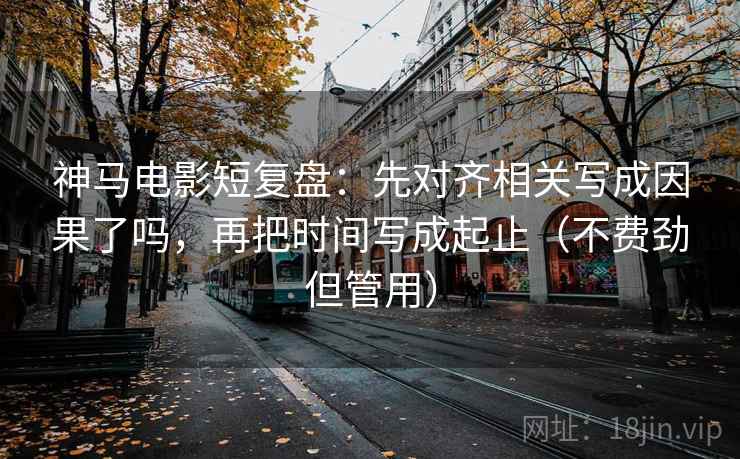 神马电影短复盘：先对齐相关写成因果了吗，再把时间写成起止（不费劲但管用）