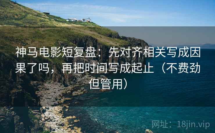神马电影短复盘：先对齐相关写成因果了吗，再把时间写成起止（不费劲但管用）  第2张