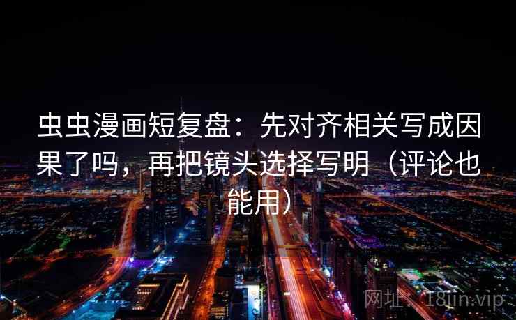虫虫漫画短复盘：先对齐相关写成因果了吗，再把镜头选择写明（评论也能用）