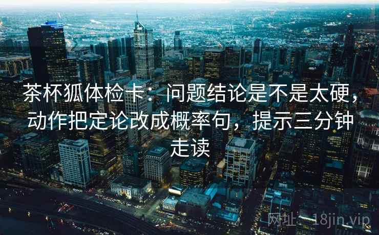 茶杯狐体检卡：问题结论是不是太硬，动作把定论改成概率句，提示三分钟走读