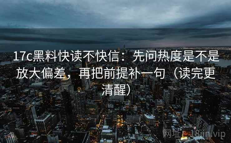 17c黑料快读不快信：先问热度是不是放大偏差，再把前提补一句（读完更清醒）