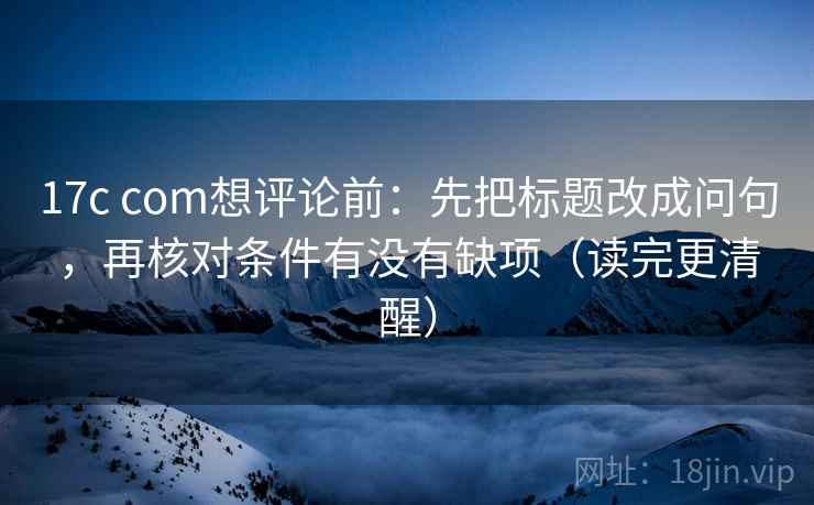 17c com想评论前:先把标题改成问句,再核对条件有没有缺项(读完更清醒)