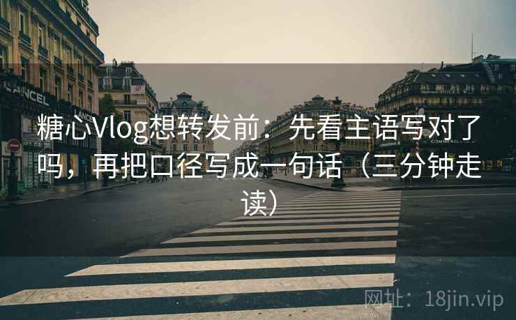 糖心Vlog想转发前：先看主语写对了吗，再把口径写成一句话（三分钟走读）