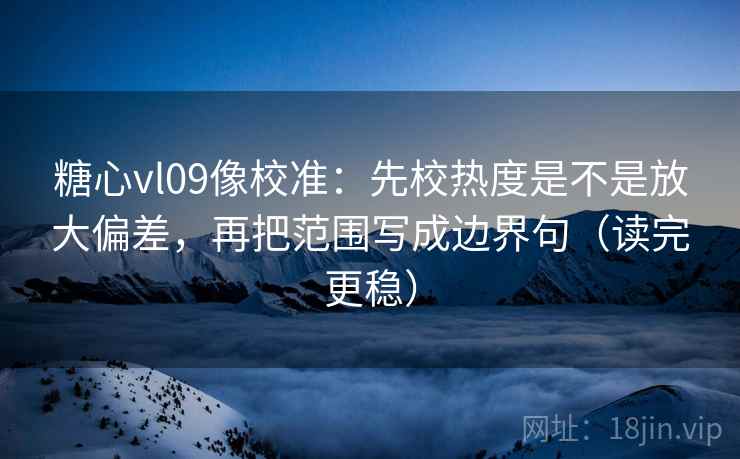 糖心vl09像校准：先校热度是不是放大偏差，再把范围写成边界句（读完更稳）