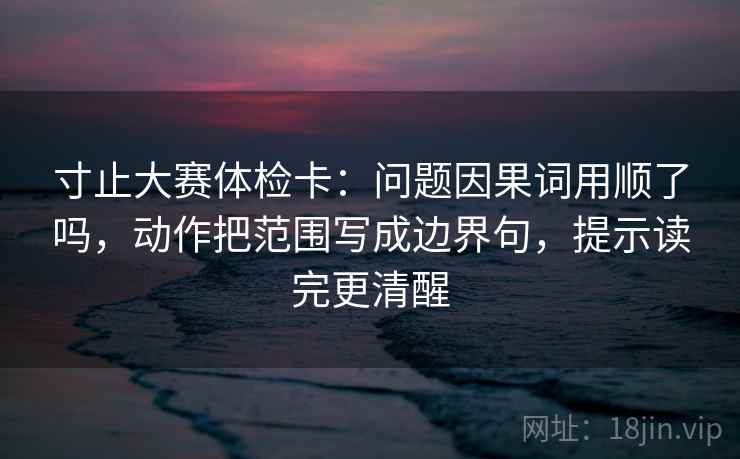 寸止大赛体检卡：问题因果词用顺了吗，动作把范围写成边界句，提示读完更清醒  第2张
