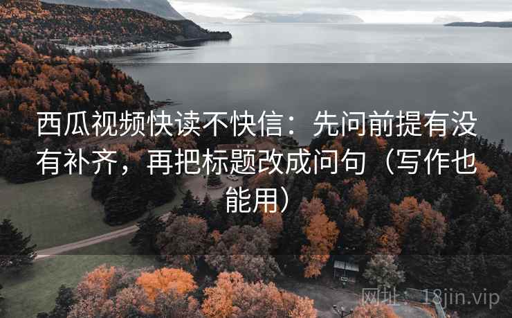 西瓜视频快读不快信:先问前提有没有补齐,再把标题改成问句(写作也能用)