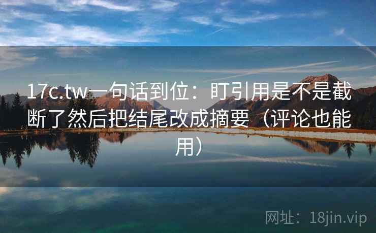 17c.tw一句话到位：盯引用是不是截断了然后把结尾改成摘要（评论也能用）  第2张