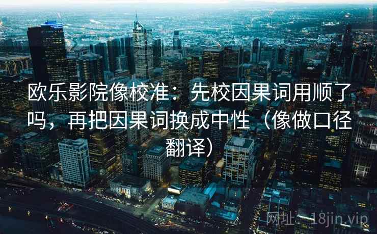 欧乐影院像校准:先校因果词用顺了吗,再把因果词换成中性(像做口径翻译)