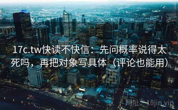 17c.tw快读不快信：先问概率说得太死吗，再把对象写具体（评论也能用）
