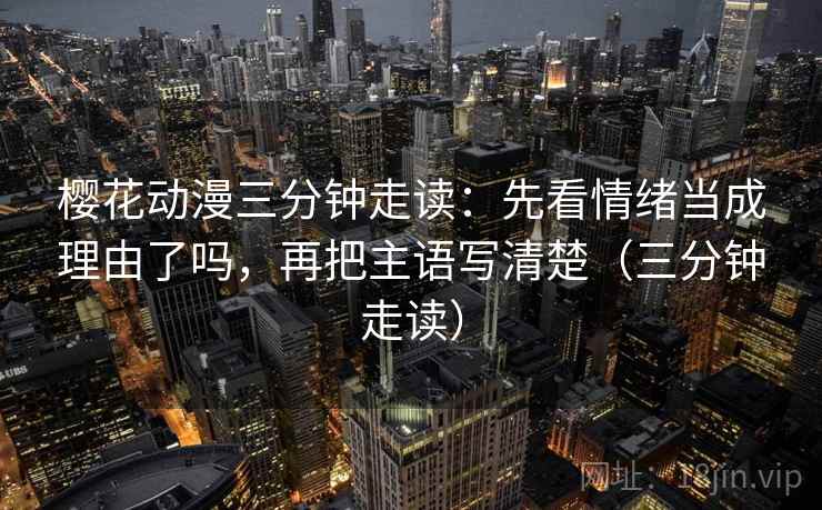 樱花动漫三分钟走读：先看情绪当成理由了吗，再把主语写清楚（三分钟走读）