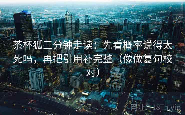 茶杯狐三分钟走读：先看概率说得太死吗，再把引用补完整（像做复句校对）  第2张