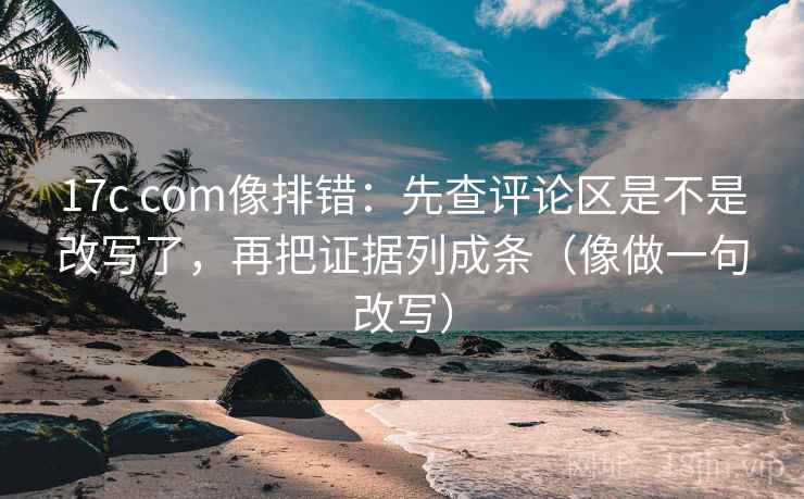 17c com像排错：先查评论区是不是改写了，再把证据列成条（像做一句改写）